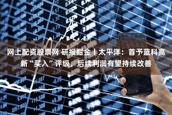 网上配资股票网 研报掘金丨太平洋：首予蓝科高新“买入”评级，后续利润有望持续改善