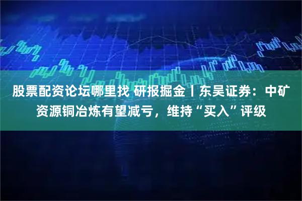 股票配资论坛哪里找 研报掘金丨东吴证券：中矿资源铜冶炼有望减亏，维持“买入”评级