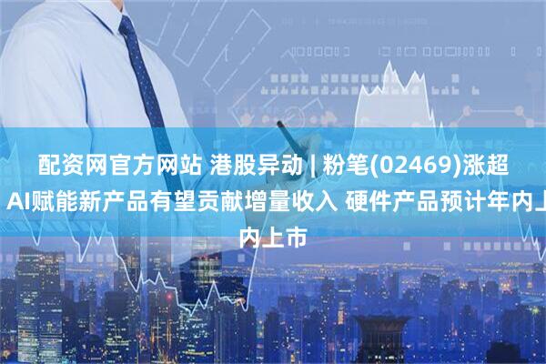 配资网官方网站 港股异动 | 粉笔(02469)涨超7% AI赋能新产品有望贡献增量收入 硬件产品预计年内上市