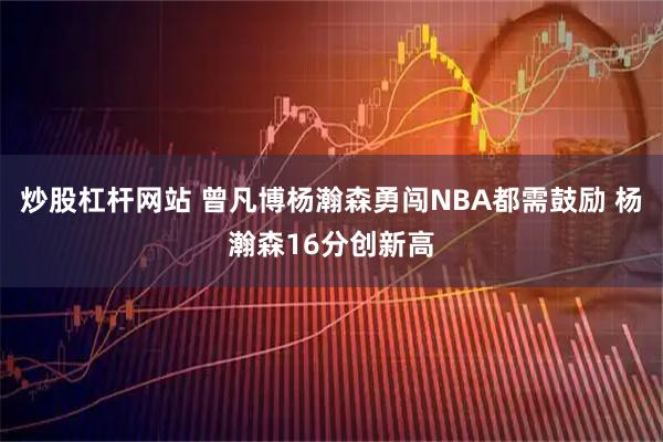 炒股杠杆网站 曾凡博杨瀚森勇闯NBA都需鼓励 杨瀚森16分创新高