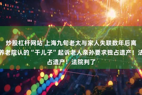 炒股杠杆网站 上海九旬老太与家人失联数年后离世，在养老院认的“干儿子”起诉老人亲孙要求独占遗产！法院判了