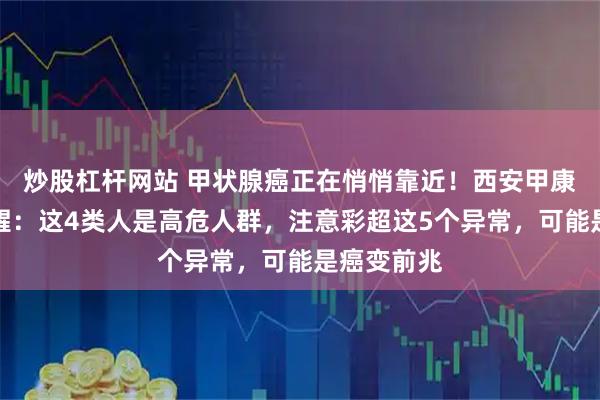 炒股杠杆网站 甲状腺癌正在悄悄靠近！西安甲康张新亮提醒：这4类人是高危人群，注意彩超这5个异常，可能是癌变前兆