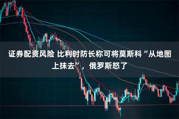 证券配资风险 比利时防长称可将莫斯科“从地图上抹去”，俄罗斯怒了