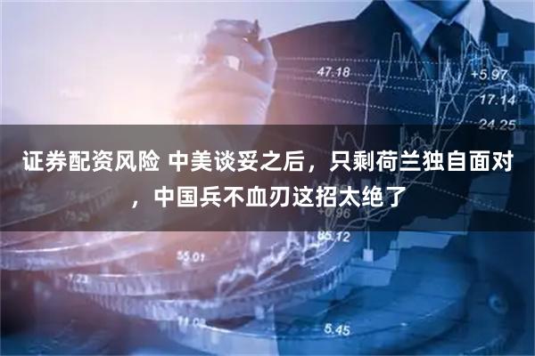 证券配资风险 中美谈妥之后，只剩荷兰独自面对，中国兵不血刃这招太绝了