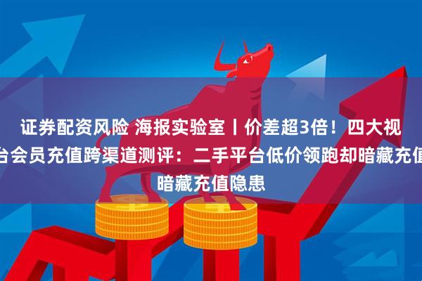 证券配资风险 海报实验室丨价差超3倍！四大视频平台会员充值跨渠道测评：二手平台低价领跑却暗藏充值隐患