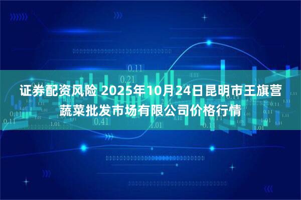 证券配资风险 2025年10月24日昆明市王旗营蔬菜批发市场有限公司价格行情
