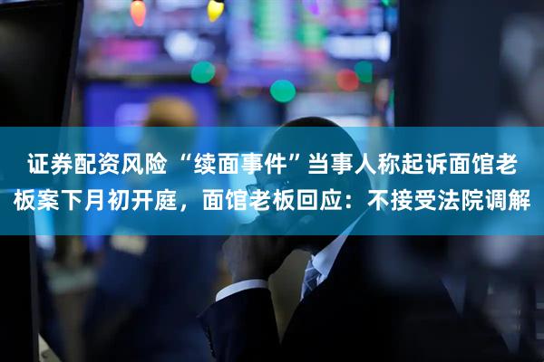证券配资风险 “续面事件”当事人称起诉面馆老板案下月初开庭，面馆老板回应：不接受法院调解