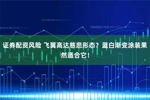证券配资风险 飞翼高达慈悲形态？蓝白渐变涂装果然适合它！