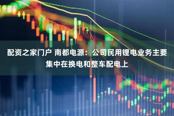 配资之家门户 南都电源：公司民用锂电业务主要集中在换电和整车配电上