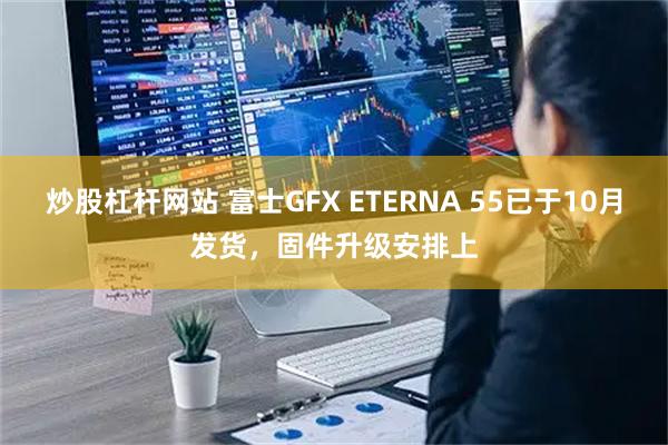 炒股杠杆网站 富士GFX ETERNA 55已于10月发货，固件升级安排上