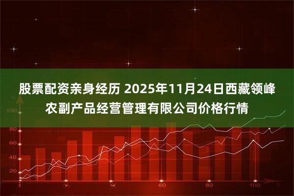 股票配资亲身经历 2025年11月24日西藏领峰农副产品经营管理有限公司价格行情