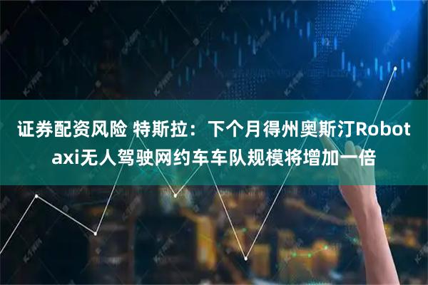 证券配资风险 特斯拉：下个月得州奥斯汀Robotaxi无人驾驶网约车车队规模将增加一倍
