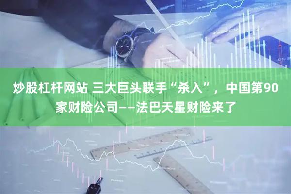 炒股杠杆网站 三大巨头联手“杀入”，中国第90家财险公司——法巴天星财险来了