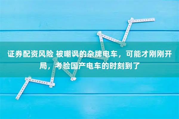 证券配资风险 被嘲讽的杂牌电车，可能才刚刚开局，考验国产电车的时刻到了