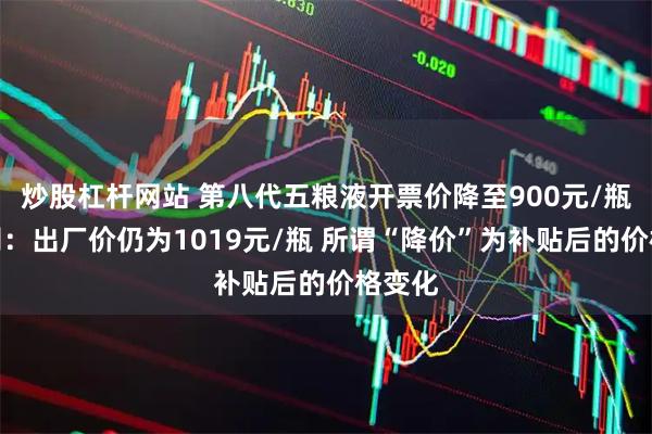 炒股杠杆网站 第八代五粮液开票价降至900元/瓶？公司：出厂价仍为1019元/瓶 所谓“降价”为补贴后的价格变化