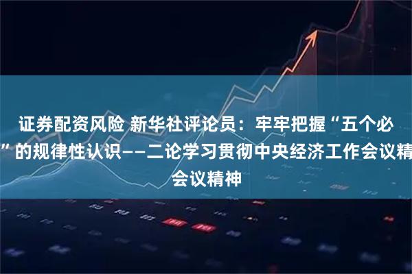 证券配资风险 新华社评论员：牢牢把握“五个必须”的规律性认识——二论学习贯彻中央经济工作会议精神