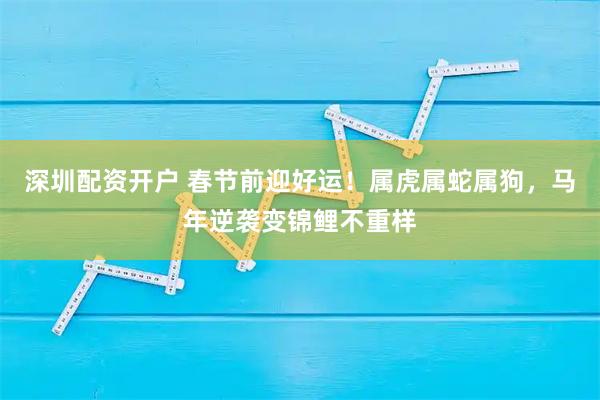 深圳配资开户 春节前迎好运！属虎属蛇属狗，马年逆袭变锦鲤不重样