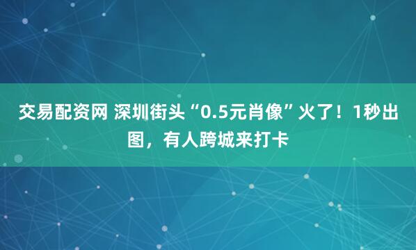 交易配资网 深圳街头“0.5元肖像”火了！1秒出图，有人跨城来打卡