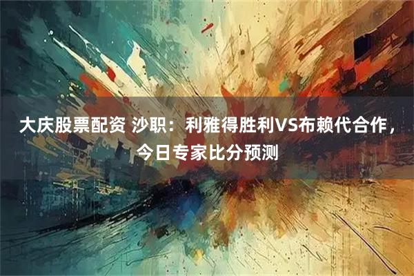 大庆股票配资 沙职：利雅得胜利VS布赖代合作，今日专家比分预测