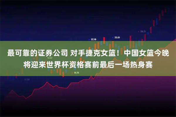 最可靠的证券公司 对手捷克女篮！中国女篮今晚将迎来世界杯资格赛前最后一场热身赛