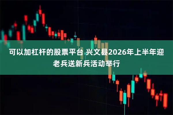 可以加杠杆的股票平台 兴文县2026年上半年迎老兵送新兵活动举行